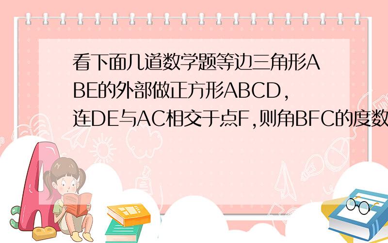 看下面几道数学题等边三角形ABE的外部做正方形ABCD,连DE与AC相交于点F,则角BFC的度数是多少?等边三角形ABE在正方形ABCD内,DE的延长线交CB于点G,则角BEG的度数是多少?正方形ABCD中,E.M.N.分别在AB.BC