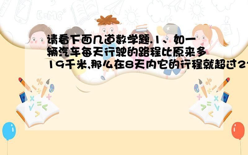 请看下面几道数学题.1、如一辆汽车每天行驶的路程比原来多19千米,那么在8天内它的行程就超过2200千米,如果它每天的行程比原来少12千米,那么它行同样的路程就得花9天时间,那么这辆汽车原