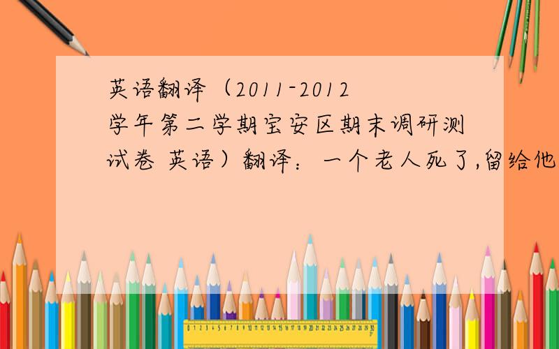 英语翻译（2011-2012学年第二学期宝安区期末调研测试卷 英语）翻译：一个老人死了,留给他儿子很多钱.但是他的儿子是个傻青年,很快花光了所有钱,所以他什么东西都没留下.当他没钱了,全部