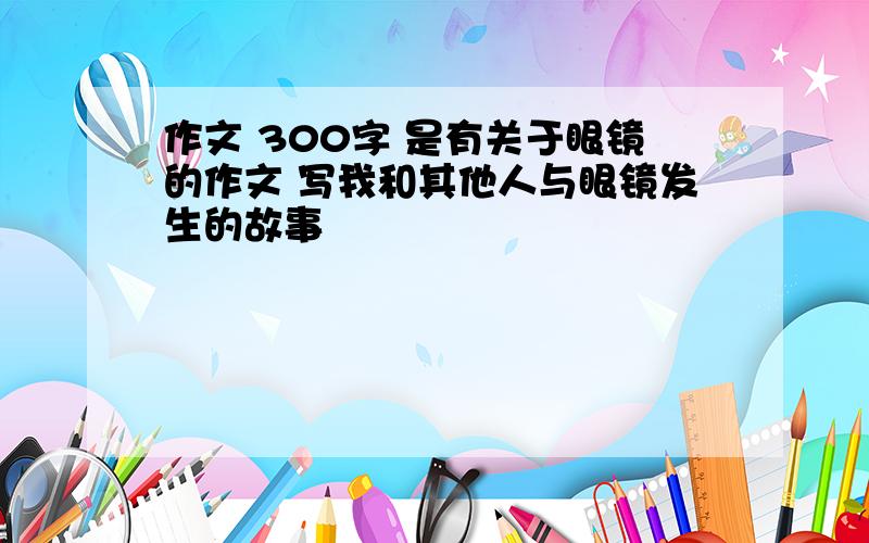 作文 300字 是有关于眼镜的作文 写我和其他人与眼镜发生的故事