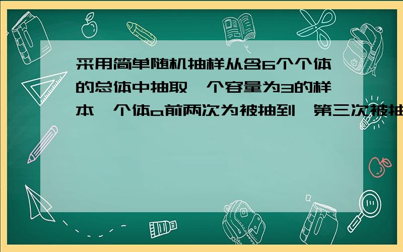 采用简单随机抽样从含6个个体的总体中抽取一个容量为3的样本,个体a前两次为被抽到,第三次被抽到的概率为_____?个体a被抽到的概率_____?