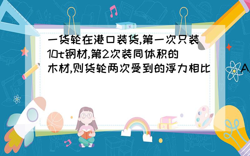 一货轮在港口装货,第一次只装10t钢材,第2次装同体积的木材,则货轮两次受到的浮力相比（ ）A.装钢才时受到的浮力大 B.装木材时受到的浮力大C.受到的浮力一样大 D.无法比较