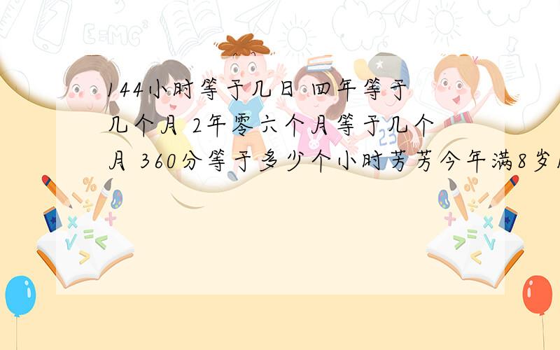 144小时等于几日 四年等于几个月 2年零六个月等于几个月 360分等于多少个小时芳芳今年满8岁144小时等于几日 四年等于几个月 2年零六个月等于几个月 360分等于多少个小时芳芳今年满8岁 可