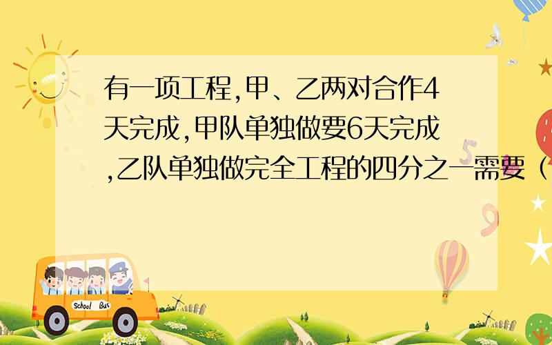 有一项工程,甲、乙两对合作4天完成,甲队单独做要6天完成,乙队单独做完全工程的四分之一需要（）天.