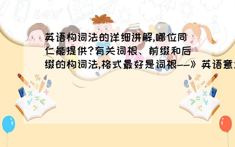 英语构词法的详细讲解,哪位同仁能提供?有关词根、前缀和后缀的构词法,格式最好是词根--》英语意思,中文意思--》例词分解说明（词汇、音标、各构成部分解说）前缀和后缀也是一样.