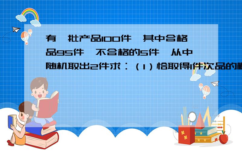 有一批产品100件,其中合格品95件,不合格的5件,从中随机取出2件求：（1）恰取得1件次品的概率；（2）至少取得1件次品的概率答案（1）0.09596（2）0.098请高手提供解题过程~~谢咯~~