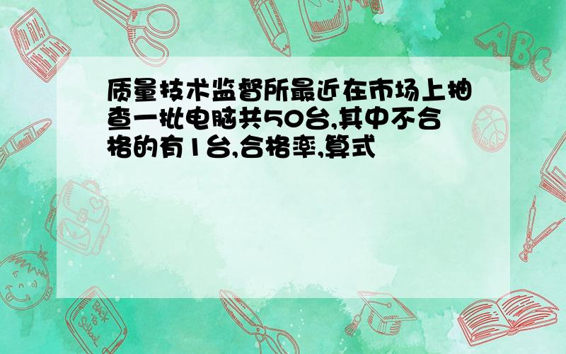 质量技术监督所最近在市场上抽查一批电脑共50台,其中不合格的有1台,合格率,算式