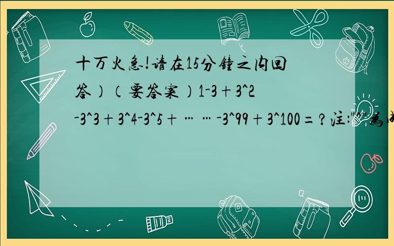 十万火急!请在15分钟之内回答）（要答案）1-3+3^2-3^3+3^4-3^5+……-3^99+3^100=?注: