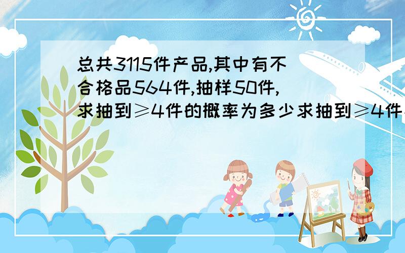 总共3115件产品,其中有不合格品564件,抽样50件,求抽到≥4件的概率为多少求抽到≥4件不合格品的概率。我需要最后的答案，公式已经知道了，位数太大算不出答案