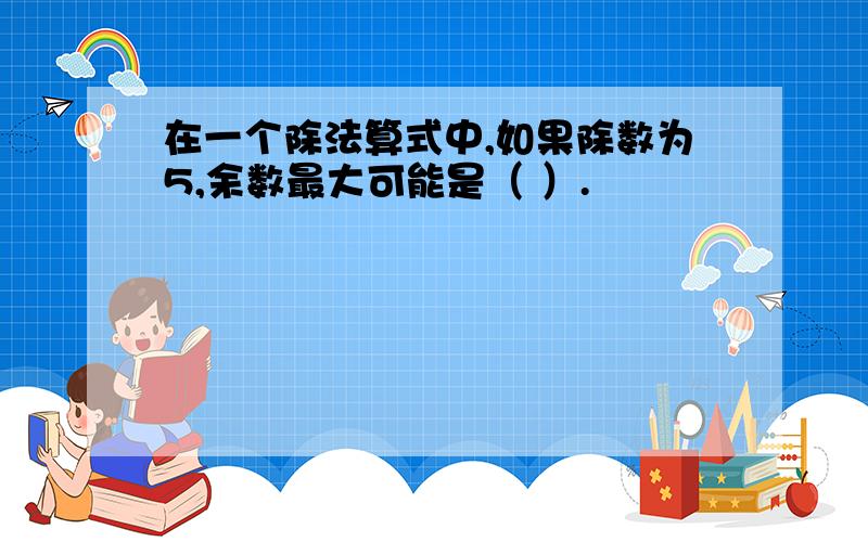 在一个除法算式中,如果除数为5,余数最大可能是（ ）.