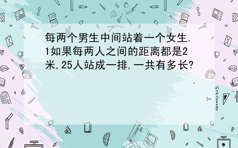 每两个男生中间站着一个女生.1如果每两人之间的距离都是2米,25人站成一排,一共有多长?