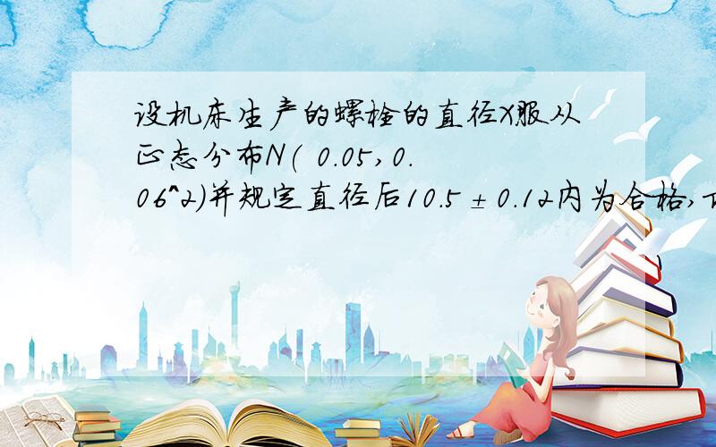 设机床生产的螺栓的直径X服从正态分布N( 0.05,0.06^2)并规定直径后10.5±0.12内为合格,求螺栓不合格的概率