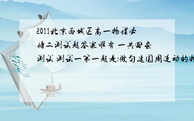 2011北京西城区高一物理必修二测试题答案谁有 一共四套测试 测试一第一题是：做匀速圆周运动的物体,在运动中保持不变的物理量.谁有答案说一声,或者加q（616007113）,.）