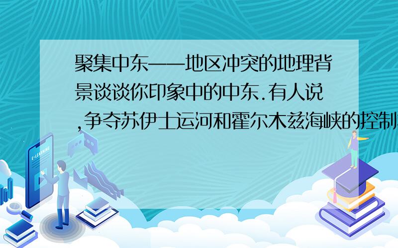 聚集中东——地区冲突的地理背景谈谈你印象中的中东.有人说,争夺苏伊士运河和霍尔木兹海峡的控制权是爆发冲突的一个重要因素.根据下面提供的材料,结合中东的战略位置,谈谈你的看法.