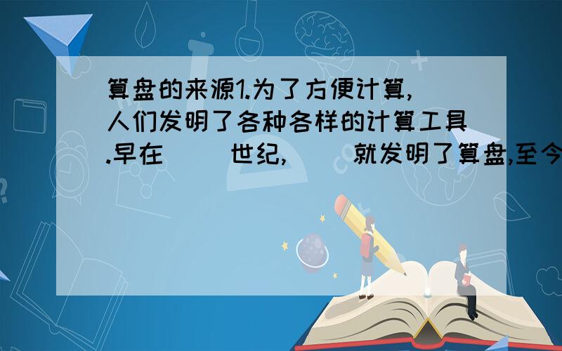 算盘的来源1.为了方便计算,人们发明了各种各样的计算工具.早在（ ）世纪,（ ）就发明了算盘,至今仍在使用.2.算盘的上方每颗珠子表示（ ）.算盘的下方每颗珠子表示（ ）.