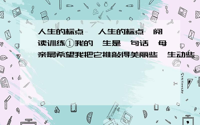 人生的标点 《人生的标点》阅读训练①我的一生是一句话,母亲最希望我把它推敲得美丽些,生动些,我用我的脚印落成文字将它写在时间的稿笺上.后人为我堆起的那座坟墓,想来就是句末标点