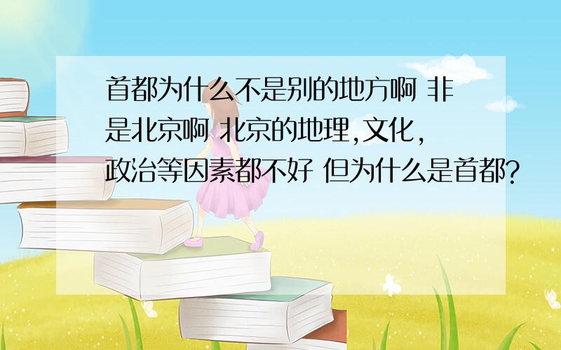 首都为什么不是别的地方啊 非是北京啊 北京的地理,文化,政治等因素都不好 但为什么是首都?