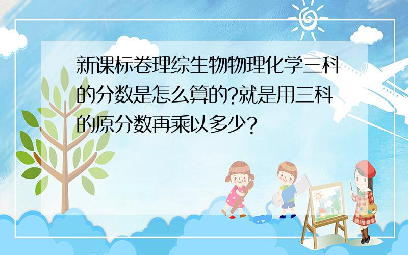 新课标卷理综生物物理化学三科的分数是怎么算的?就是用三科的原分数再乘以多少?