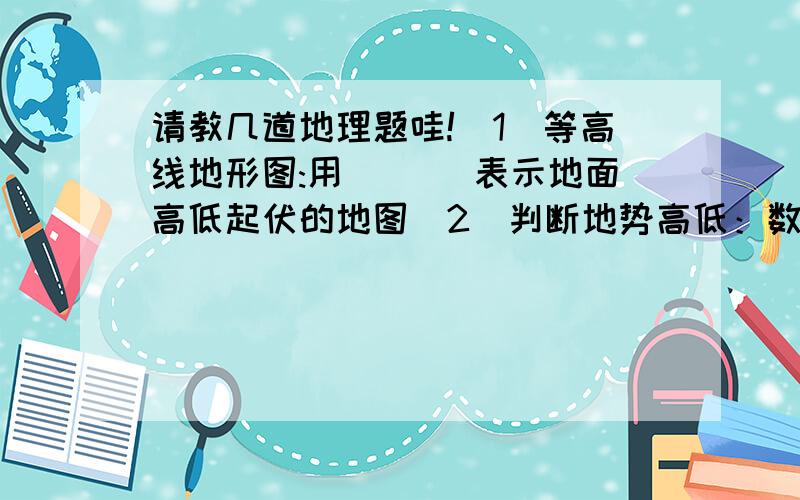 请教几道地理题哇!（1）等高线地形图:用___ 表示地面高低起伏的地图（2）判断地势高低：数值大,地势___；数值小,地势___.（3）判断坡度大小：在同一等高线地形图上,相邻的两条等高线间的