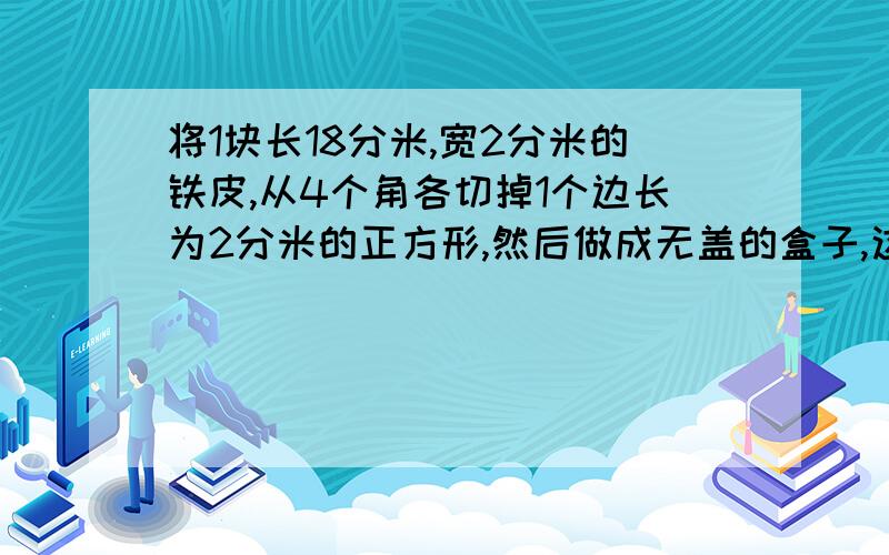 将1块长18分米,宽2分米的铁皮,从4个角各切掉1个边长为2分米的正方形,然后做成无盖的盒子,这个盒子的表面积和体积各是多少?