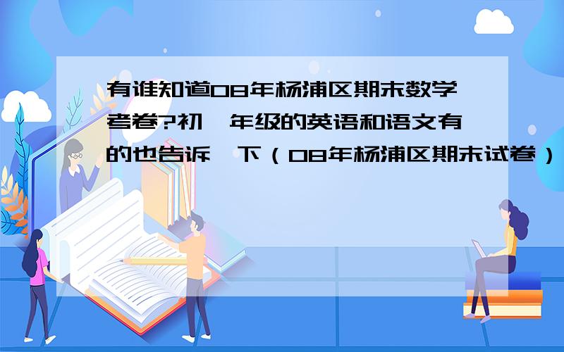 有谁知道08年杨浦区期末数学考卷?初一年级的英语和语文有的也告诉一下（08年杨浦区期末试卷）,哪怕一道题也行,最好是全部,真的拜托了,如果正确,附赠50QB,我QQ：513411775,