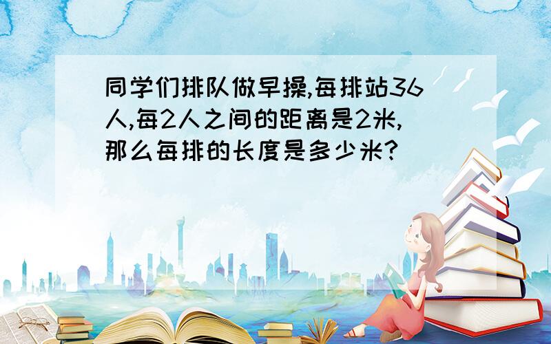 同学们排队做早操,每排站36人,每2人之间的距离是2米,那么每排的长度是多少米?