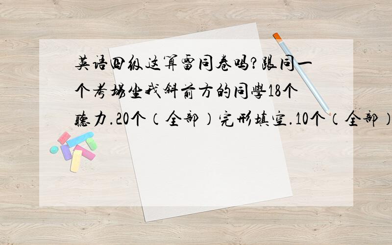 英语四级这算雷同卷吗?跟同一个考场坐我斜前方的同学18个听力.20个（全部）完形填空.10个（全部）阅读理解一模一样.总共72道选择题.我们这样有多大可能被判雷同卷.就我们俩一样.也不知