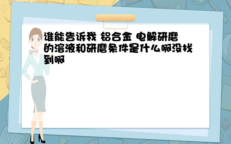 谁能告诉我 铝合金 电解研磨的溶液和研磨条件是什么啊没找到啊