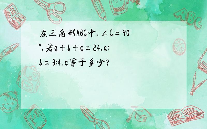 在三角形ABC中,∠C=90°,若a+b+c=24,a:b=3:4.c等于多少?