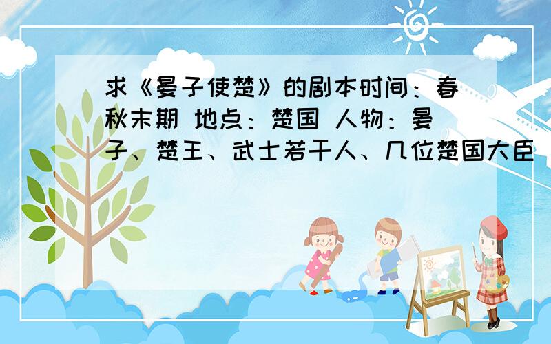 求《晏子使楚》的剧本时间：春秋末期 地点：楚国 人物：晏子、楚王、武士若干人、几位楚国大臣 第一场 （布景：楚国城门外,城墙上开了洞,几位武士站在那里看门.） 楚王：（得意洋洋