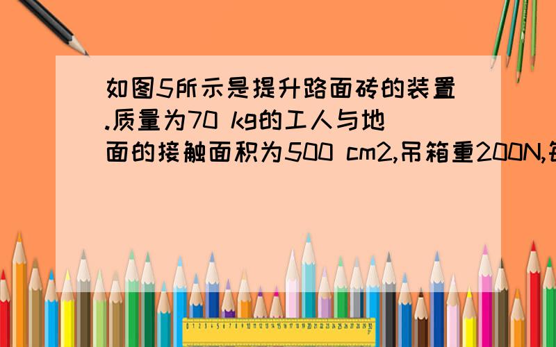 如图5所示是提升路面砖的装置.质量为70 kg的工人与地面的接触面积为500 cm2,吊箱重200N,每块砖重100N,滑轮的摩擦和绳重均可忽略不计.工人用拉力F在4s内匀速提升10块砖,此装置的机械效率为80%.