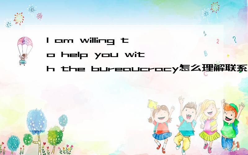 I am willing to help you with the bureaucracy怎么理解联系上下文的话是这样的：B是教授 帮助A申请他们的学校,可是现在申请过程中遇到了问题,最后B说了这么句话回复I am willing to help you with the bureaucra