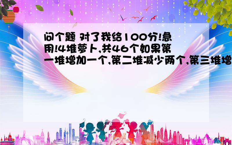 问个题 对了我给100分!急用!4堆萝卜,共46个如果第一堆增加一个,第二堆减少两个,第三堆增加一个,第四堆减少一半,那么四堆萝卜就相等,求着四堆萝卜原来各有多少?第三堆增加一倍