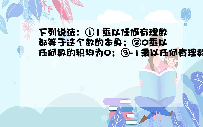 下列说法：①1乘以任何有理数都等于这个数的本身；②0乘以任何数的积均为0；③-1乘以任何有理数都等于这个有理数的相反数；④一个数的倒数与其本身相等的数是正一、负一.其中正确的