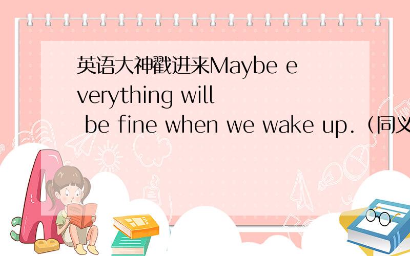 英语大神戳进来Maybe everything will be fine when we wake up.（同义句转换）Maybe everything will be fine _____ _____ _____ we wake up.当我站在草丛中的时候,突然一条蛇爬过我的脚.When I was standing in the grass,suddenly