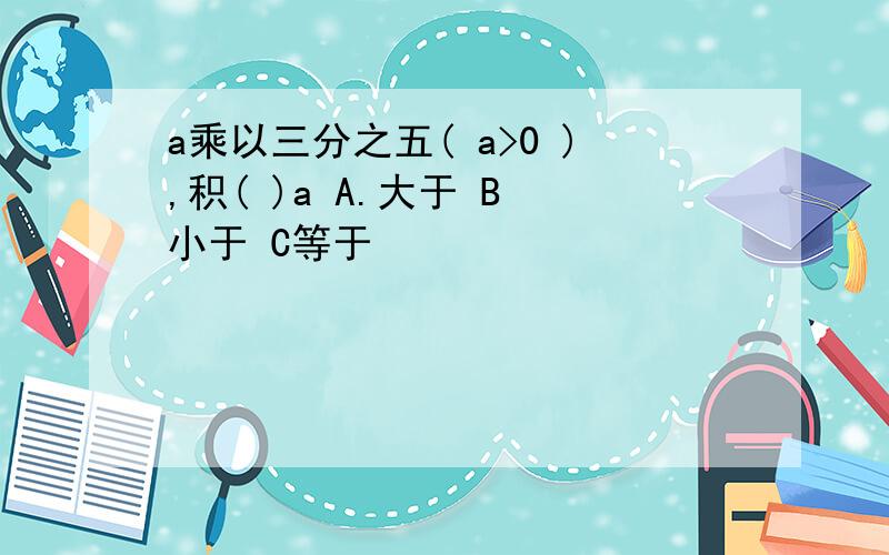 a乘以三分之五( a>0 ),积( )a A.大于 B 小于 C等于