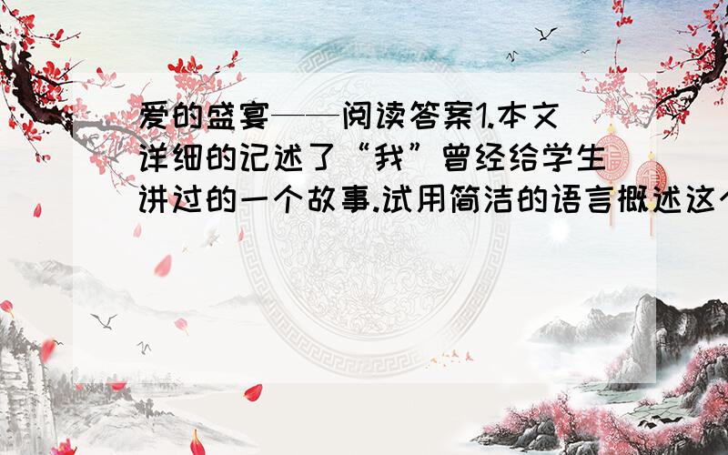 爱的盛宴——阅读答案1.本文详细的记述了“我”曾经给学生讲过的一个故事.试用简洁的语言概述这个故事.2.那个学生为什么说“一想起那个故事,我就把我妈妈做的饭品出了一种特别的滋味