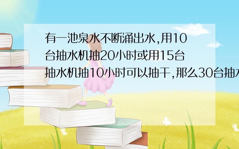 有一池泉水不断涌出水,用10台抽水机抽20小时或用15台抽水机抽10小时可以抽干,那么30台抽水机什么时候可以抽干?