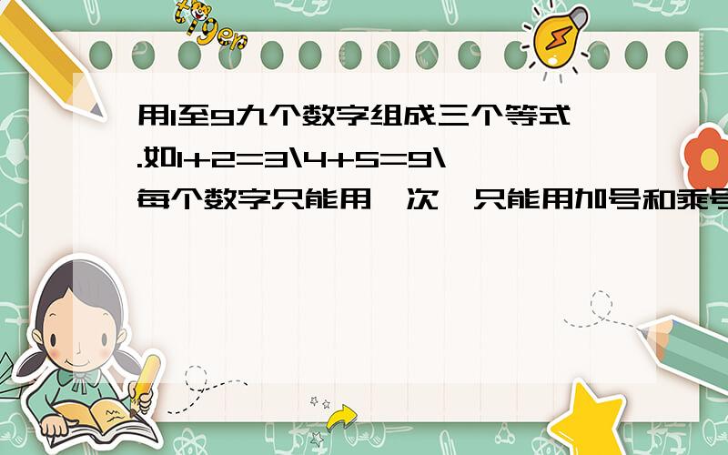 用1至9九个数字组成三个等式.如1+2=3\4+5=9\每个数字只能用一次,只能用加号和乘号!怎么列?