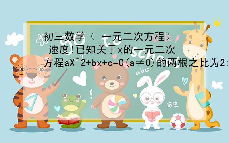 初三数学（ 一元二次方程）  速度!已知关于x的一元二次方程aX^2+bx+c=0(a≠0)的两根之比为2:1,求证:2b^2=9ac