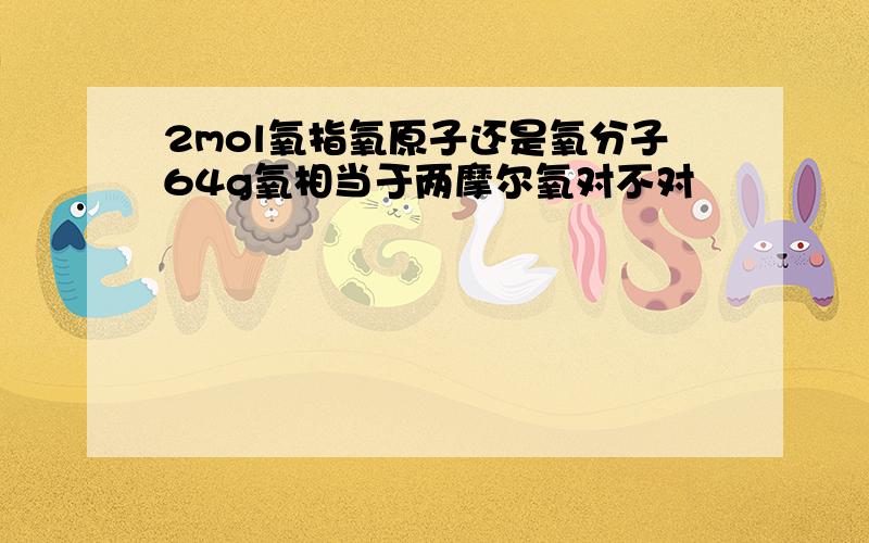 2mol氧指氧原子还是氧分子64g氧相当于两摩尔氧对不对