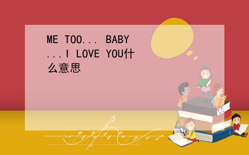 ME TOO... BABY...I LOVE YOU什么意思