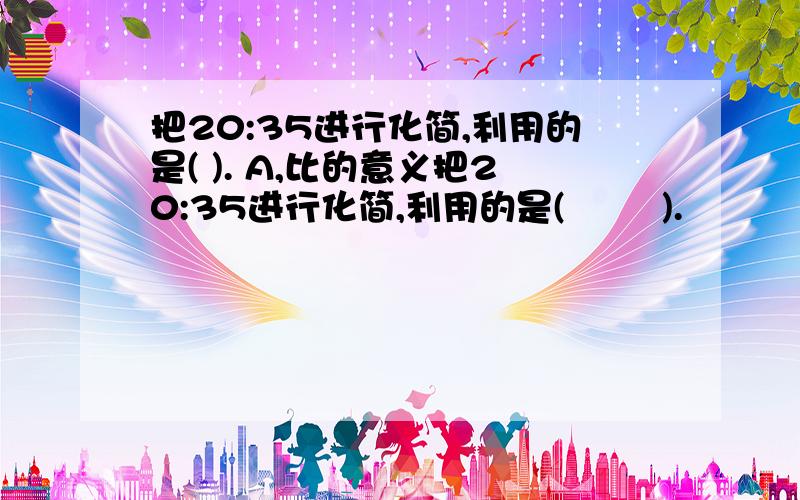 把20:35进行化简,利用的是( ). A,比的意义把20:35进行化简,利用的是(        ).            A,比的意义            B,除法的性质             C,比值的定义        D,比的基本性质