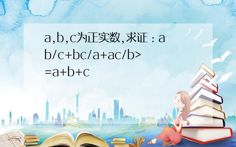 a,b,c为正实数,求证：ab/c+bc/a+ac/b>=a+b+c