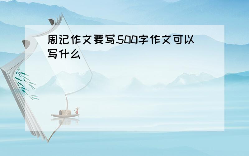 周记作文要写500字作文可以写什么