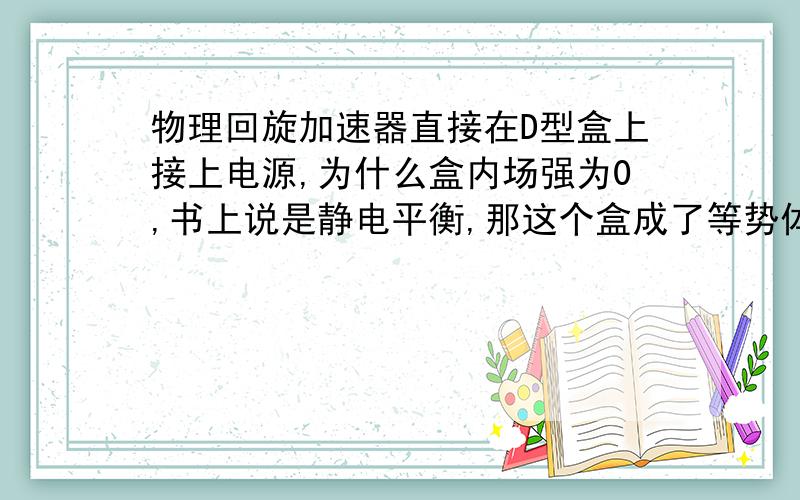 物理回旋加速器直接在D型盒上接上电源,为什么盒内场强为0,书上说是静电平衡,那这个盒成了等势体,等同于导线接在电源上,不是会短路吗