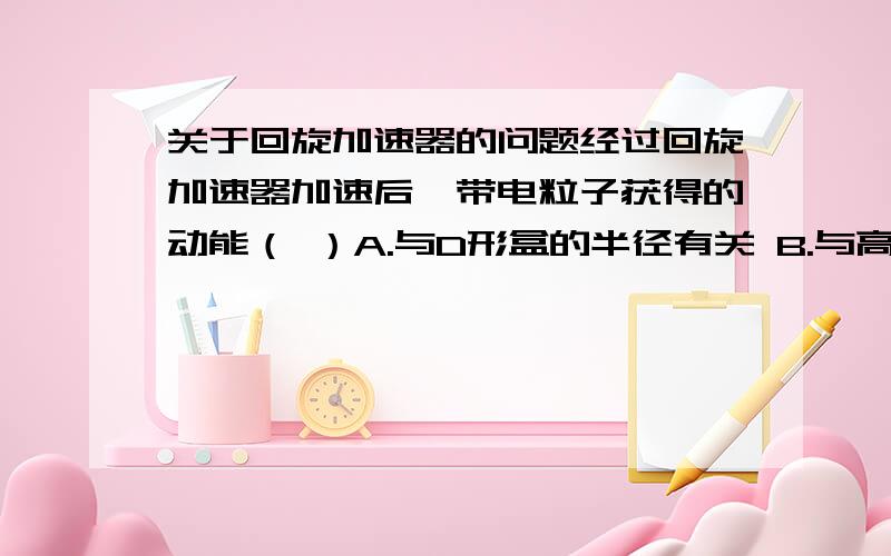 关于回旋加速器的问题经过回旋加速器加速后,带电粒子获得的动能（ ）A.与D形盒的半径有关 B.与高频电源的电压有关C.与电荷的比荷有关 D.与两D形盒间的缝隙宽有关请说明理由.