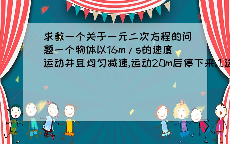 求教一个关于一元二次方程的问题一个物体以16m/s的速度运动并且均匀减速,运动20m后停下来.1.这个物体从减速到停下来运动了多少时间2.这个物体从减速到停下来平均每秒减速多少3.这个物体