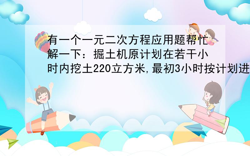 有一个一元二次方程应用题帮忙解一下：掘土机原计划在若干小时内挖土220立方米,最初3小时按计划进行,以后每小时多挖10立方米,因此提前2小时超额20立方米完成任务,问原计划每小时挖土多