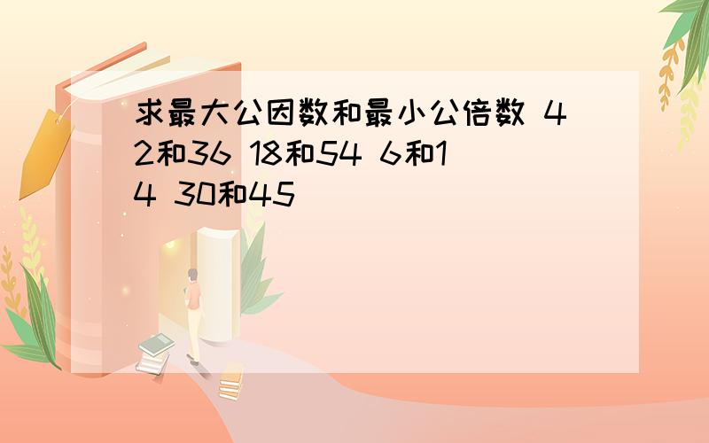 求最大公因数和最小公倍数 42和36 18和54 6和14 30和45